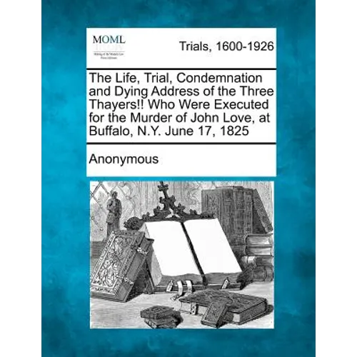 The Life, Trial, Condemnation and Dying Address of the Three Thayers!! Who Were Executed for the Murder of John Love, at Buffalo, N.Y. June 17, 1825 - Paperback