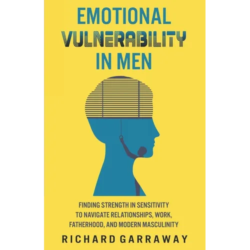 Emotional Vulnerability in Men: Finding Strength in Sensitivity to Navigate Relationships, Work, Fatherhood, and Modern Masculinity - Paperback