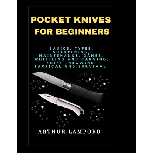 Pocket Knives for Beginners: Basics, Types, Sharpening, Maintenance, Games, Whittling And Carving, Knife Throwing, Tactical And Survival. - Paperback