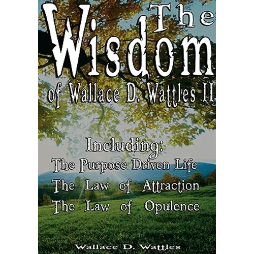 The Wisdom of Wallace D. Wattles II - Including: The Purpose Driven Life, The Law of Attraction & The Law of Opulence - Hardcover