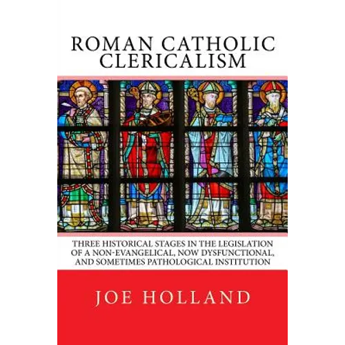 Roman Catholic Clericalism: Three Historical Stages in the Legislation of a Non-Evangelical, Now Dysfunctional, and Sometimes Pathological Institution - Paperback