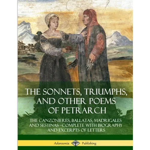 The Sonnets, Triumphs, and Other Poems of Petrarch: The Canzonieres, Ballatas, Madrigales and Sestinas - Complete with Biography and Excerpts of Lette - Paperback