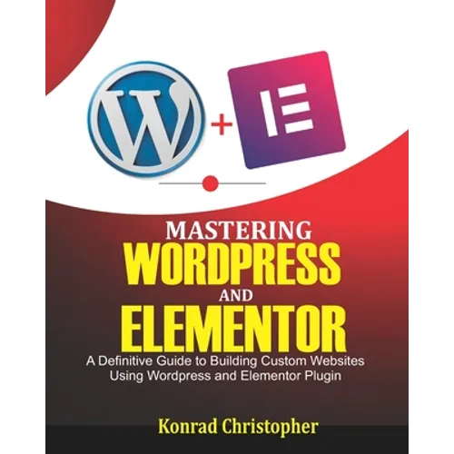 Mastering WordPress And Elementor: A Definitive Guide to Building Custom Websites Using WordPress and Elementor Plugin - Paperback
