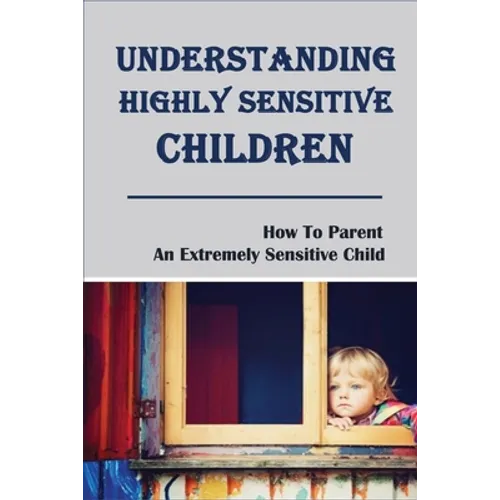 Understanding Highly Sensitive Children: How To Parent An Extremely Sensitive Child: Understanding The Highly Sensitive Child - Paperback