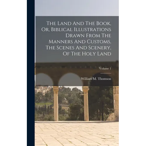 The Land And The Book, Or, Biblical Illustrations Drawn From The Manners And Customs, The Scenes And Scenery, Of The Holy Land; Volume 1 - Hardcover