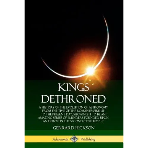 Kings Dethroned: A History of the Evolution of Astronomy from the Time of the Roman Empire Up to the Present Day; Showing It to Be an A - Paperback
