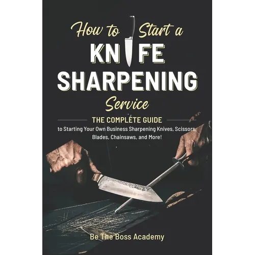 How to Start a Knife Sharpening Service: The Complete Guide to Starting Your Own Business Sharpening Knives, Scissors, Blades, Chainsaws, and More! - Paperback