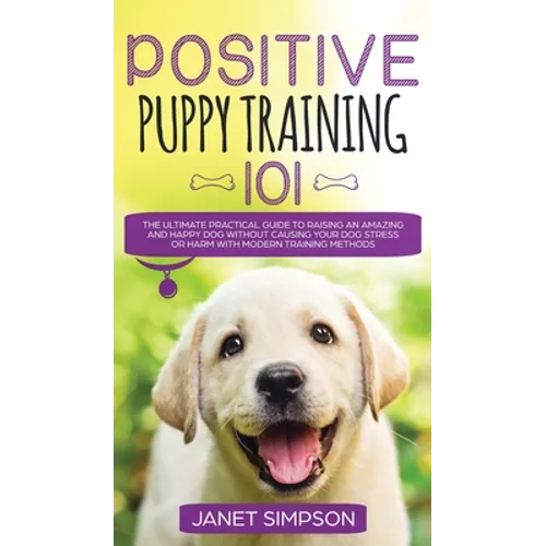 Positive Puppy Training 101 The Ultimate Practical Guide to Raising an Amazing and Happy Dog Without Causing Your Dog Stress or Harm With Modern Train - Hardcover