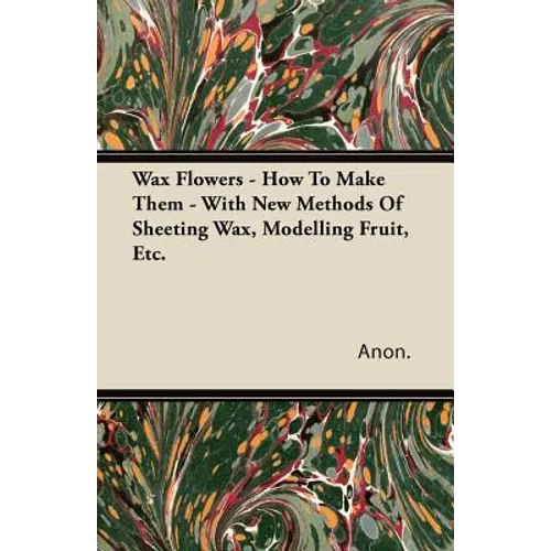 Wax Flowers - How To Make Them - With New Methods Of Sheeting Wax, Modelling Fruit, Etc. - Paperback