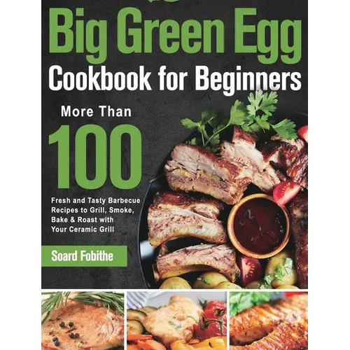 Big Green Egg Cookbook for Beginners: More Than 100 R Fresh and Tasty Barbecue Recipes to Grill, Smoke, Bake & Roast with Your Ceramic Grill - Hardcover