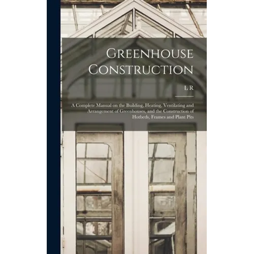 Greenhouse Construction: A Complete Manual on the Building, Heating, Ventilating and Arrangement of Greenhouses, and the Construction of Hotbed - Hardcover