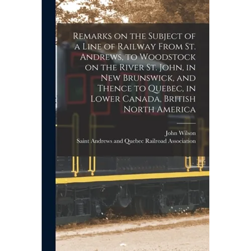 Remarks on the Subject of a Line of Railway From St. Andrews, to Woodstock on the River St. John, in New Brunswick, and Thence to Quebec, in Lower Can - Paperback