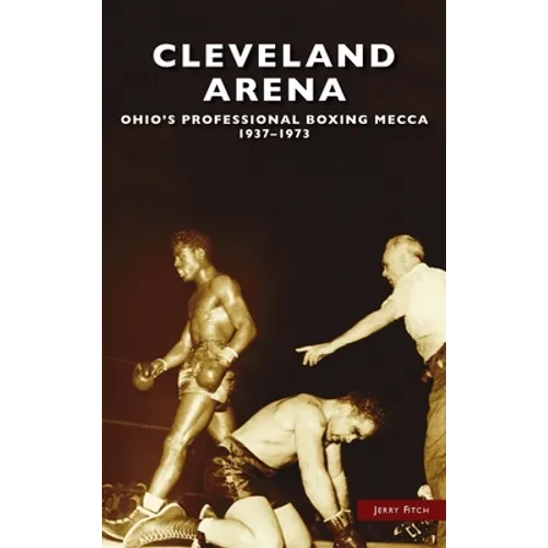Cleveland Arena: Ohio's Professional Boxing Mecca, 1937-1973 - Hardcover