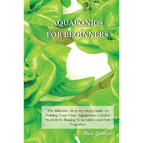 Aquaponics for Beginners: The Ultimate Step-by-Step Guide to Building Your Own Aquaponics Garden System to Raising Vegetables and Fish Together - Paperback
