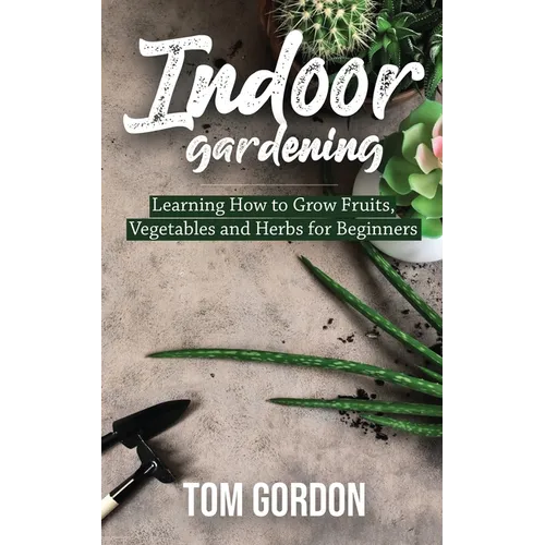 Indoor Gardening: Learning How to Grow Fruits, Vegetables and Herbs for Beginners - Paperback