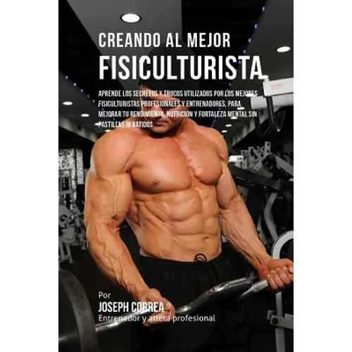 Creando Al Mejor Fisiculturista: Aprende Los Secretos Y Trucos Utilizados Por Los Mejores Fisiculturistas Profesionales Y Entrenadores, Para Mejorar T - Paperback