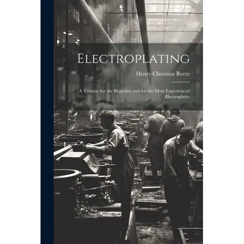 Electroplating; a Treatise for the Beginner and for the Most Experienced Electroplater - Paperback