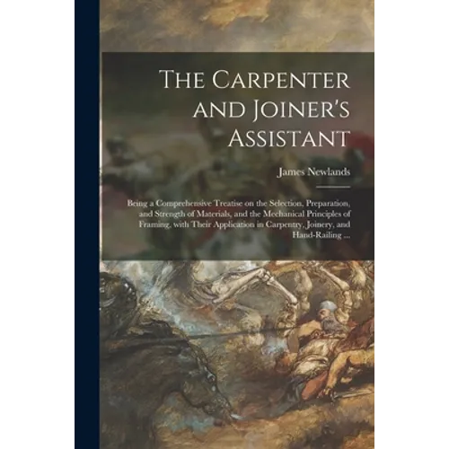 The Carpenter and Joiner's Assistant: Being a Comprehensive Treatise on the Selection, Preparation, and Strength of Materials, and the Mechanical Prin - Paperback