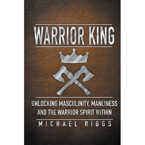 Warrior King Unlocking Masculinity, Manliness and the Warrior Spirit Within - Paperback