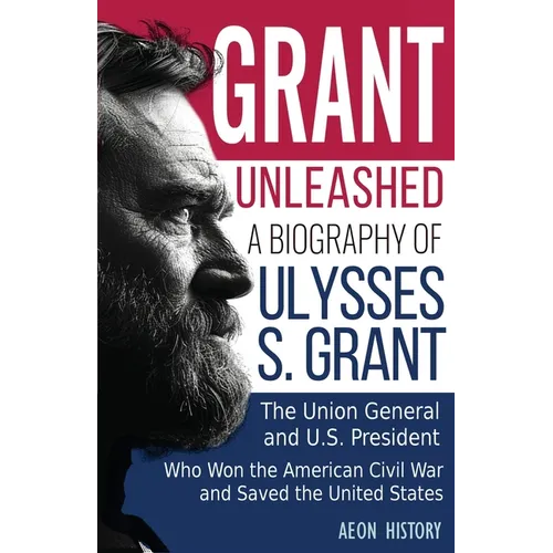Grant Unleashed: A Biography of Ulysses S. Grant-The Union General and U.S. President Who Won the American Civil War and Saved the United States - Paperback