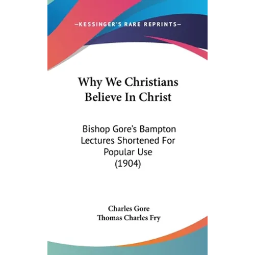 Why We Christians Believe in Christ: Bishop Gore's Bampton Lectures Shortened for Popular Use (1904) - Hardcover