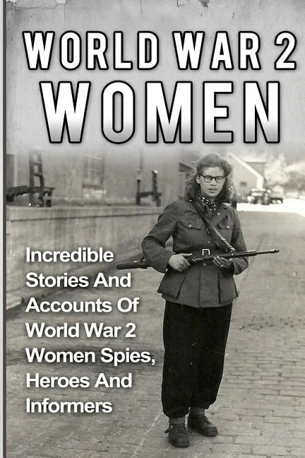 World War 2 Women: Incredible Stories And Accounts Of World War 2 Women Spies, Heroes And Informers - Paperback