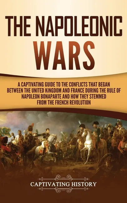 The Napoleonic Wars: A Captivating Guide to the Conflicts That Began Between the United Kingdom and France During the Rule of Napoleon Bona - Hardcover