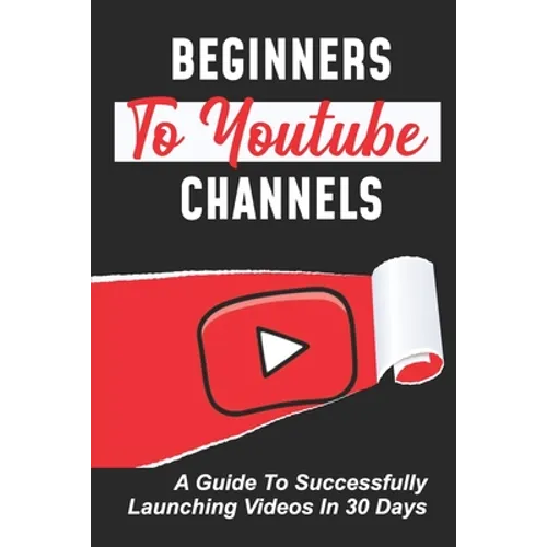 Beginners To Youtube Channels: A Guide To Successfully Launching Videos In 30 Days: Video Uploading Guide - Paperback