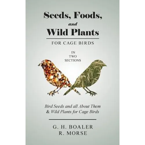 Seeds, Foods, and Wild Plants for Cage Birds - In Two Sections: Bird Seeds and all About Them & Wild Plants for Cage Birds - Paperback