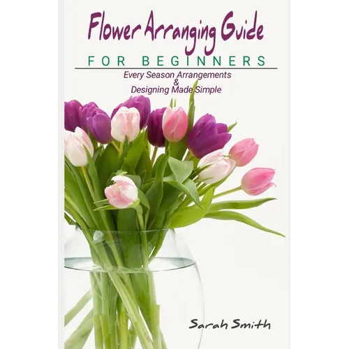 Flower Arranging Guide For Beginners: Every Season Arrangements And Designing Made Simple - Paperback