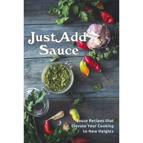 Just Add Sauce: Sauce Recipes that Elevate Your Cooking to New Heights - Paperback