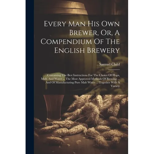 Every Man His Own Brewer, Or, A Compendium Of The English Brewery: Containing The Best Instructions For The Choice Of Hops, Malt, And Water ... The Mo - Paperback