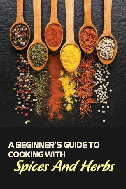 A Beginner's Guide To Cooking With Spices And Herbs: Natural Ingredient, Home Cook, Beginners Cookbook For Spices And Herbs - Paperback