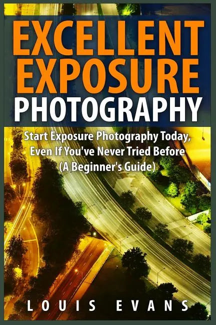 Excellent Exposure Photography: Start Exposure Photography Today, Even If You've Never Tried Before (A Beginner's Guide) - Paperback