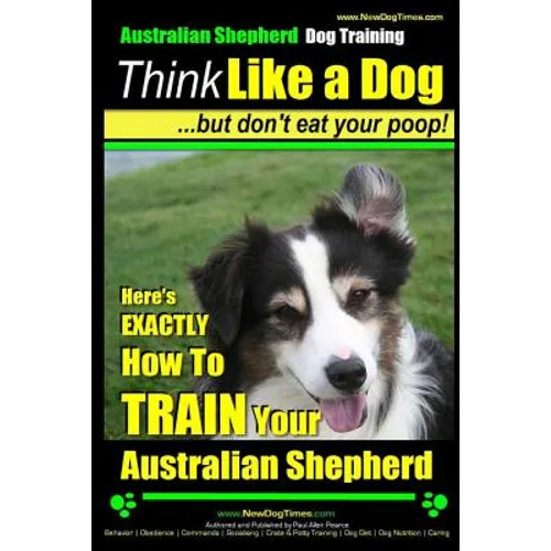 Australian Shepherd Dog Training Think Like a Dog, But Don't Eat Your Poop!: Here's EXACTLY How To Train Your Australian Shepherd - Paperback
