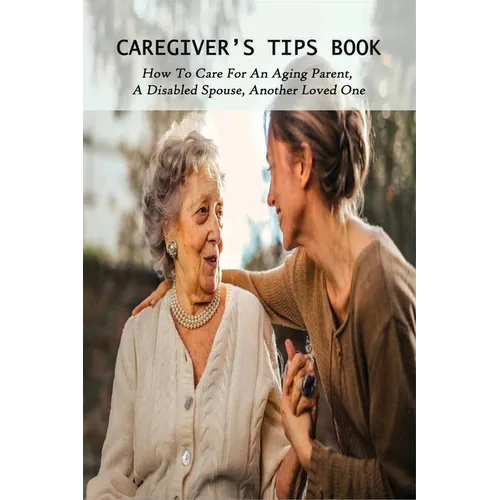 Caregiver's Tips Book: How To Care For An Aging Parent, A Disabled Spouse, Another Loved One: Caring For A Disabled Spouse - Paperback