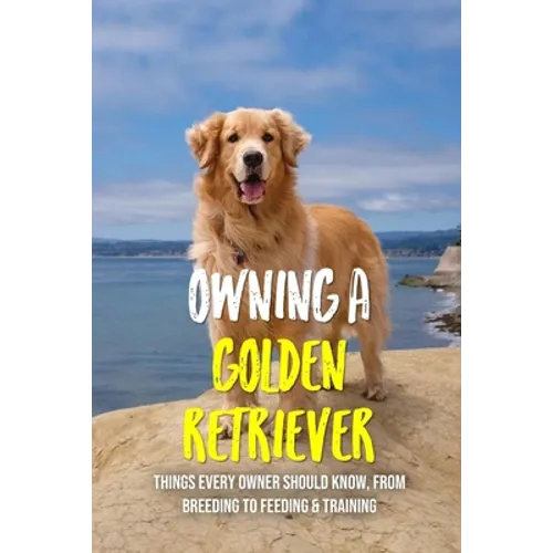Owning A Golden Retriever: Things Every Owner Should Know, From Breeding To Feeding & Training: The Best Breeding Practices For Golden Retrievers - Paperback