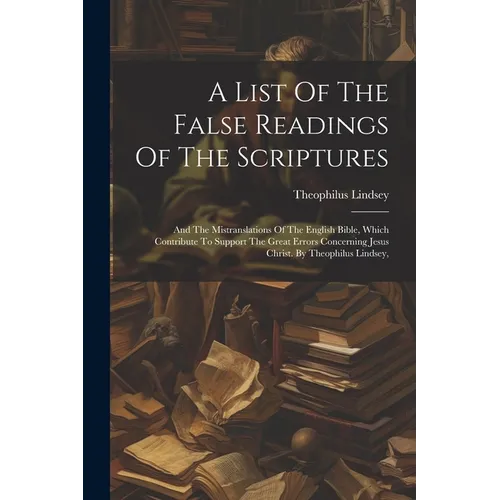 A List Of The False Readings Of The Scriptures: And The Mistranslations Of The English Bible, Which Contribute To Support The Great Errors Concerning - Paperback