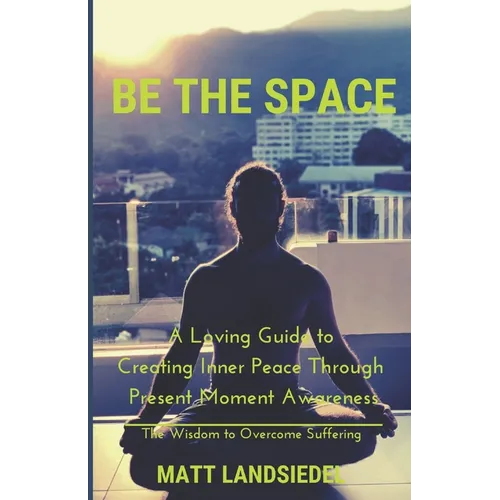 Be The Space: A Loving Guide to Creating Inner Space Through Present Moment Awareness: the Wisdom to Overcome Suffering - Paperback