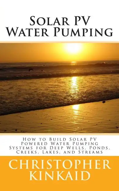 Solar PV Water Pumping: How to Build Solar PV Powered Water Pumping Systems for Deep Wells, Ponds, Creeks, Lakes, and Streams - Paperback