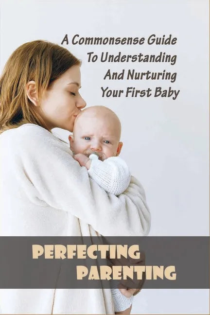 Perfecting Parenting: A Commonsense Guide To Understanding And Nurturing Your First Baby: Baby Books For New Parents - Paperback