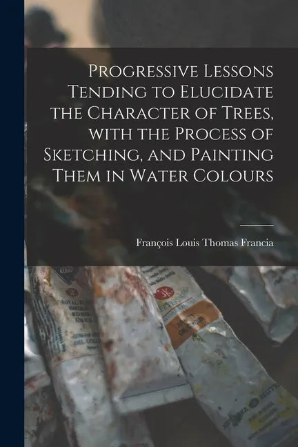 Progressive Lessons Tending to Elucidate the Character of Trees, With the Process of Sketching, and Painting Them in Water Colours - Paperback