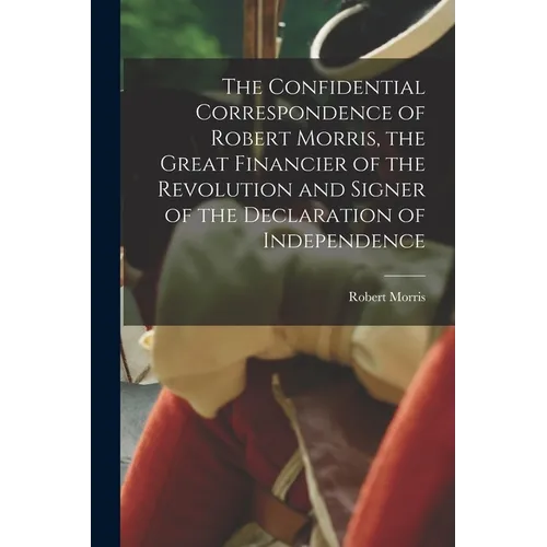 The Confidential Correspondence of Robert Morris, the Great Financier of the Revolution and Signer of the Declaration of Independence - Paperback