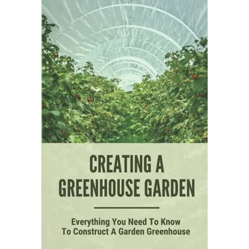Creating A Greenhouse Garden: Everything You Need To Know To Construct A Garden Greenhouse: Building Greenhouse For Garden - Paperback