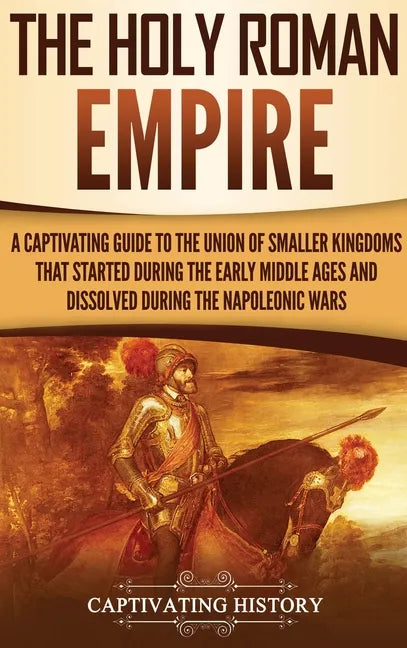 The Holy Roman Empire: A Captivating Guide to the Union of Smaller Kingdoms That Started During the Early Middle Ages and Dissolved During the Napoleo - Hardcover
