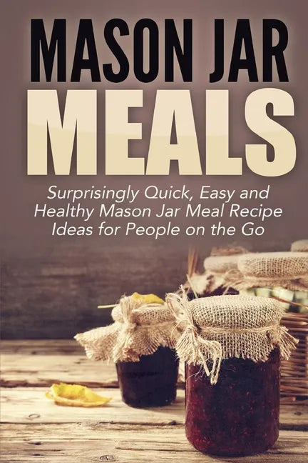 Mason Jar Meals: Surprisingly Quick, Easy and Healthy Mason Jar Meal Recipe Ideas for People on the Go - Paperback