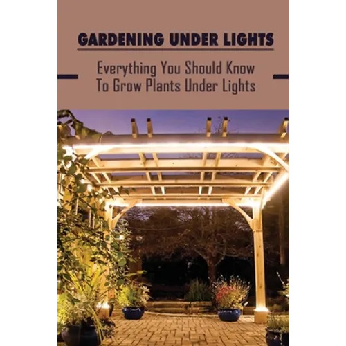 Gardening Under Lights: Everything You Should Know To Grow Plants Under Lights: Methods For Gardening Under Lights - Paperback