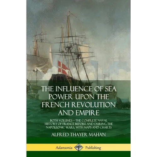The Influence of Sea Power Upon the French Revolution and Empire: Both Volumes, the Complete Naval History of France before and during the Napoleonic - Paperback