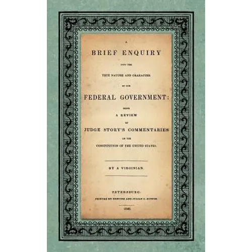 A Brief Enquiry into the True Nature Character of Our Federal Government. Being a Review of Judge Story's Commentaries on the Constitution of the Unit - Hardcover