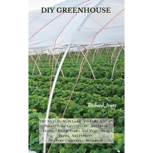 DIY Greenhouse: The Step By Step Guide To Build A Year-Round Solar Greenhouse And Grow Herbs, Organic Fruits And Vegetables, Plants, A - Hardcover